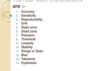are :-
1. Accuracy
2. Sensitivity
3. Reproducibility
4. Drift
5. Static error
6. Dead zone
7. Precision
8. Threshold
9. Linearity
10. Stability
11. Range or Span
12. Bias
13. Tolerance
14. Hysteresis
 