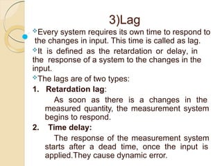 3)Lag
Every system requires its own time to respond to
the changes in input. This time is called as lag.
It is defined as the retardation or delay, in
the response of a system to the changes in the
input.
The lags are of two types:
1. Retardation lag:
As soon as there is a changes in the
measured quantity, the measurement system
begins to respond.
2. Time delay:
The response of the measurement system
starts after a dead time, once the input is
applied.They cause dynamic error.
 