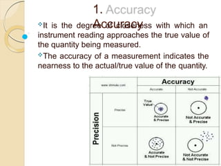 1.
Accuracy
It is the degree of closeness with which an
instrument reading approaches the true value of
the quantity being measured.
The accuracy of a measurement indicates the
nearness to the actual/true value of the quantity.
 