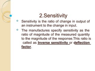 2.Sensitivity
 Sensitivity is the ratio of change in output of
an instrument to the change in input.
 The manufactures specify sensitivity as the
ratio of magnitude of the measured quantity
to the magnitude of the response.This ratio is
called as Inverse sensitivity or deflection
factor.
 