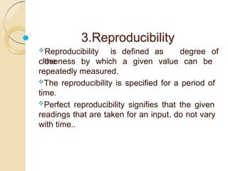 3.Reproducibility
Reproducibility is defined as
the
degree of
closeness by which a given value can be
repeatedly measured.
The reproducibility is specified for a period of
time.
Perfect reproducibility signifies that the given
readings that are taken for an input, do not vary
with time..
 