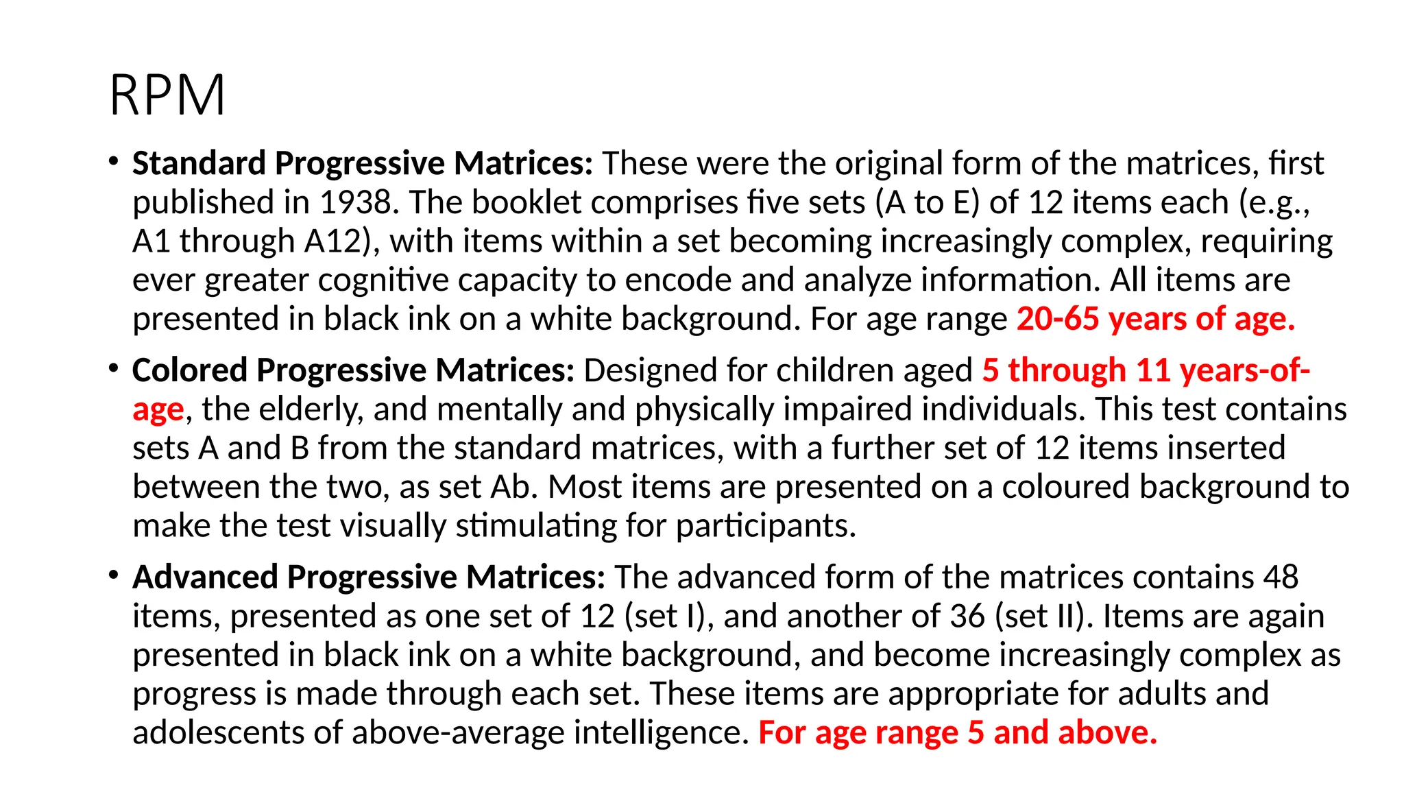 RPM
• Standard Progressive Matrices: These were the original form of the matrices, first
published in 1938. The booklet comprises five sets (A to E) of 12 items each (e.g.,
A1 through A12), with items within a set becoming increasingly complex, requiring
ever greater cognitive capacity to encode and analyze information. All items are
presented in black ink on a white background. For age range 20-65 years of age.
• Colored Progressive Matrices: Designed for children aged 5 through 11 years-of-
age, the elderly, and mentally and physically impaired individuals. This test contains
sets A and B from the standard matrices, with a further set of 12 items inserted
between the two, as set Ab. Most items are presented on a coloured background to
make the test visually stimulating for participants.
• Advanced Progressive Matrices: The advanced form of the matrices contains 48
items, presented as one set of 12 (set I), and another of 36 (set II). Items are again
presented in black ink on a white background, and become increasingly complex as
progress is made through each set. These items are appropriate for adults and
adolescents of above-average intelligence. For age range 5 and above.
 