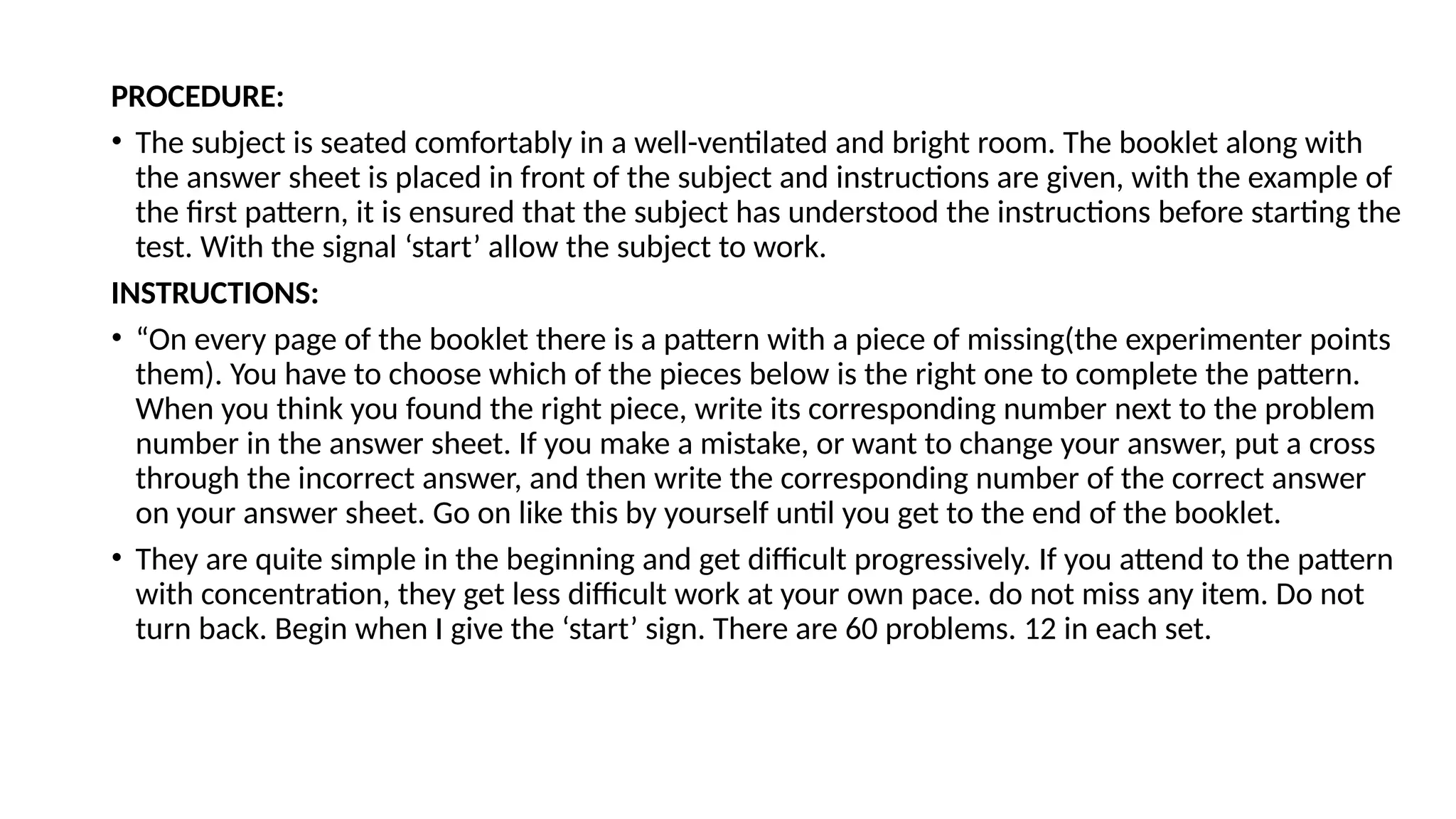 PROCEDURE:
• The subject is seated comfortably in a well-ventilated and bright room. The booklet along with
the answer sheet is placed in front of the subject and instructions are given, with the example of
the first pattern, it is ensured that the subject has understood the instructions before starting the
test. With the signal ‘start’ allow the subject to work.
INSTRUCTIONS:
• “On every page of the booklet there is a pattern with a piece of missing(the experimenter points
them). You have to choose which of the pieces below is the right one to complete the pattern.
When you think you found the right piece, write its corresponding number next to the problem
number in the answer sheet. If you make a mistake, or want to change your answer, put a cross
through the incorrect answer, and then write the corresponding number of the correct answer
on your answer sheet. Go on like this by yourself until you get to the end of the booklet.
• They are quite simple in the beginning and get difficult progressively. If you attend to the pattern
with concentration, they get less difficult work at your own pace. do not miss any item. Do not
turn back. Begin when I give the ‘start’ sign. There are 60 problems. 12 in each set.
 