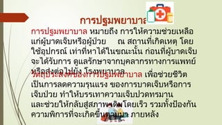 การปฐมพยาบาล
การปฐมพยาบาล หมายถึง การให้ความช่วยเหลือ
แก่ผู้บาดเจ็บหรือผู้ป่วย ณ สถานที่เกิดเหตุ โดย
ใช้อุปกรณ์ เท่าที่หาได้ในขณะนั้น ก่อนที่ผู้บาดเจ็บ
จะได้รับการ ดูแลรักษาจากบุคลากรทางการแพทย์
หรือส่งต่อไปยัง โรงพยาบาล
วัตถุประสงค์ของการปฐมพยาบาล เพื่อช่วยชีวิต
เป็นการลดความรุนแรง ของการบาดเจ็บหรือการ
เจ็บป่วย ทำให้บรรเทาความเจ็บปวดทรมาน
และช่วยให้กลับสู่สภาพ เดิมโดยเร็ว รวมทั้งป้องกัน
ความพิการที่จะเกิดขึ้นตามมา ภายหลัง
 