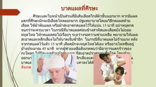 บาดแผลที่ศีรษะ
ศีรษะและใบหน้าเป็นส่วนที่มีเส้นเลือดใกล้ผิวชั้นนอกมาก หากมีแผล
แตกที่ศีรษะมักจะมีเลือดไหลออกมาก ปฐมพยาบาลโดยมวิธีกดแผลห้าม
เลือด ใช้ผ้าพันแผล หรือผ้าสะอาดกดแผลไว้ให้แน่น 15 นาที อย่าหยุดกด
จนกว่าจะครบเวลา ในกรณีที่บาดแผลค่อนข้างสาหัสและเลือดยังไม่ยอม
หยุดไหล ให้กดแผลต่อไปเรื่อยๆ ระหว่างรอความช่วยเหลือ พยายามให้แผล
สะอาดและหลีกเลี่ยงไม่ให้บาดเจ็บซ้ำอีก ในกรณีที่บาดแผลไม่ร้ายแรง หลัง
จากกดแผลไว้แล้ว 15 นาที เลือดมักจะหยุดไหลได้เอง หรืออาจไหลซึมอยู่
บ้างประมาณ 45 นาที หากผู้ช่วยเหลือสังเกตพบว่ามีอาการแตกร้าวของ
กะโหลก ให้ปิดแผลด้วยผ้าพันแผล ที่สะอาดปราศจากเชื้อโรค โดยห้าม
ออกแรงกดห้ามเลือดโดยตรง หรือหลีกเลี่ยงแตะต้องเศษเนื้อตายที่บริเวณ
บาดแผลบาดแผลที่มีอาการบวม บรรเทาลงได้ด้วยการประคบน้ำแข็ง เฝ้า
สังเกตอาการหมดสติ หรือช็อก
 