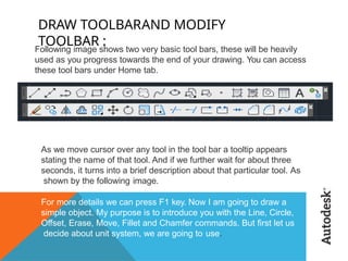 DRAW TOOLBARAND MODIFY
TOOLBAR :
Following image shows two very basic tool bars, these will be heavily
used as you progress towards the end of your drawing. You can access
these tool bars under Home tab.
As we move cursor over any tool in the tool bar a tooltip appears
stating the name of that tool. And if we further wait for about three
seconds, it turns into a brief description about that particular tool. As
shown by the following image.
For more details we can press F1 key. Now I am going to draw a
simple object. My purpose is to introduce you with the Line, Circle,
Offset, Erase, Move, Fillet and Chamfer commands. But first let us
decide about unit system, we are going to use.
 