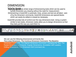 DIMENSION
TOOLBAR :
AutoCAD provides a whole range of dimensioning tools which can be used to
quickly dimension any drawing without the need for measurement.
Dimensioning in AutoCAD is automatic; lines, arrows and text are all taken care
of by the dimension commands. AutoCAD dimensions are special blocks
which can easily be edited or erased as necessary.
AutoCAD provides lots of control over the way dimensions look. Using a system
similar to text styles, dimension styles allow you to design dimensions so that
they look just the way you want them to.
We can use the following dimensional commands like
The Linear Dimension, The Continue Dimension Command, The Baseline
Dimension Command, The Aligned Dimension Command, Changing the Text, The
Radial Dimension Commands, Angular Dimensions, Annotation with Leaders,
Editing Dimensions, The Dimension Edit Command etc.
 