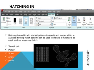 HATCHING IN
AUTOCAD
:
 Hatching is used to add shaded patterns to objects and shapes within an
Autocad drawing. Hatch patterns can be used to indicate a material to be
used, such as a concrete hatch.
 You will pick:
 Pattern
 Scale
 Angle
 points
 