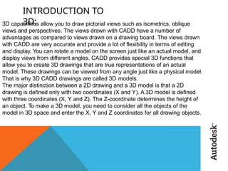 INTRODUCTION TO
3D:
3D capabilities allow you to draw pictorial views such as isometrics, oblique
views and perspectives. The views drawn with CADD have a number of
advantages as compared to views drawn on a drawing board. The views drawn
with CADD are very accurate and provide a lot of flexibility in terms of editing
and display. You can rotate a model on the screen just like an actual model, and
display views from different angles. CADD provides special 3D functions that
allow you to create 3D drawings that are true representations of an actual
model. These drawings can be viewed from any angle just like a physical model.
That is why 3D CADD drawings are called 3D models.
The major distinction between a 2D drawing and a 3D model is that a 2D
drawing is defined only with two coordinates (X and Y). A 3D model is defined
with three coordinates (X, Y and Z). The Z-coordinate determines the height of
an object. To make a 3D model, you need to consider all the objects of the
model in 3D space and enter the X, Y and Z coordinates for all drawing objects.
 