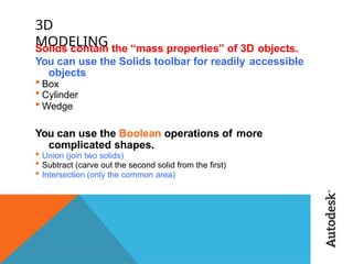 3D
MODELING
Solids contain the “mass properties” of 3D objects.
You can use the Solids toolbar for readily accessible
objects
 Box
 Cylinder
 Wedge
You can use the Boolean operations of more
complicated shapes.
 Union (join two solids)
 Subtract (carve out the second solid from the first)
 Intersection (only the common area)
 