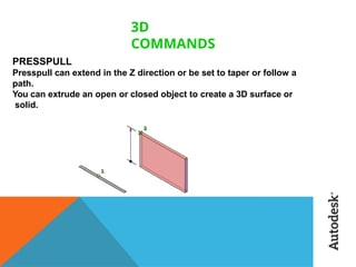 3D
COMMANDS
PRESSPULL
Presspull can extend in the Z direction or be set to taper or follow a
path.
You can extrude an open or closed object to create a 3D surface or
solid.
 