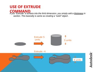 USE OF EXTRUDE
COMMAND
If you “Extrude” a surface into the third dimension, you simply add a thickness in
section. This basically is same as creating a “solid” object .
Extrude 5
units 5 units
Extrude -4
units
4 units
 