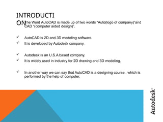 INTRODUCTI
ON
 The Word AutoCAD is made up of two words “Auto(logo of company)”and
CAD “(computer aided design)”.
 AutoCAD is 2D and 3D modeling software.
 It is developed by Autodesk company.
 Autodesk is an U.S.A based company.
 It is widely used in industry for 2D drawing and 3D modeling.
 In another way we can say that AutoCAD is a designing course , which is
performed by the help of computer.
 
