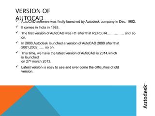 VERSION OF
AUTOCAD
 AutoCAD software was firstly launched by Autodesk company in Dec. 1982.
 It comes in India in 1988.
 The first version of AutoCAD was R1 after that R2,R3,R4…………… and so
on.
 In 2000,Autodesk launched a version of AutoCAD 2000 after that
2001,2002…… so on.
 This time, we have the latest version of AutoCAD is 2014,which
is launched
on 27th march 2013.
 Latest version is easy to use and over come the difficulties of old
version.
 