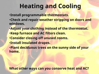 •Install programmable thermostats.
•Check and repair weather stripping on doors and
windows.
•Adjust your clothing instead of the thermostat.
•Keep furnace and AC filters clean.
•Consider closing off unused rooms.
•Install insulated drapes.
•Plant deciduous trees on the sunny side of your
home.
Heating and Cooling
What other ways can you conserve heat and AC?
 