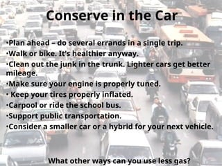 •Plan ahead – do several errands in a single trip.
•Walk or bike. It’s healthier anyway.
•Clean out the junk in the trunk. Lighter cars get better
mileage.
•Make sure your engine is properly tuned.
• Keep your tires properly inflated.
•Carpool or ride the school bus.
•Support public transportation.
•Consider a smaller car or a hybrid for your next vehicle.
Conserve in the Car
What other ways can you use less gas?
 