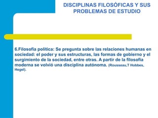 DISCIPLINAS FILOSÓFICAS Y SUS
PROBLEMAS DE ESTUDIO
6.Filosofía política: Se pregunta sobre las relaciones humanas en
sociedad: el poder y sus estructuras, las formas de gobierno y el
surgimiento de la sociedad, entre otras. A partir de la filosofía
moderna se volvió una disciplina autónoma. (Rousseau,T Hobbes,
Hegel).
 