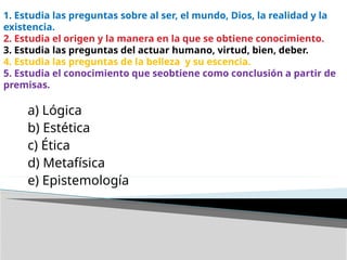 1. Estudia las preguntas sobre al ser, el mundo, Dios, la realidad y la
existencia.
2. Estudia el origen y la manera en la que se obtiene conocimiento.
3. Estudia las preguntas del actuar humano, virtud, bien, deber.
4. Estudia las preguntas de la belleza y su escencia.
5. Estudia el conocimiento que seobtiene como conclusión a partir de
premisas.
a) Lógica
b) Estética
c) Ética
d) Metafísica
e) Epistemología
 