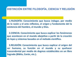 DISTINCIÓN ENTRE FILOSOFÌA, CIENCIA Y RELIGIÓN
1.FILOSOFÍA: Conocimiento que busca indagar, por medio
de la razón y el acto reflexivo, el origen y fundamento del la
existencia del hombre, el mundo y Dios.
2.CIENCIA: Conocimiento que busca explicar los fenómenos
que acontecen en el mundo obejetivo a partir de la creación
de leyes y sistemas basados en el método científico.
3.RELIGIÓN: Conocimiento que busca explicar el origen del
ser humano, su función en el mundo y su quehacer
trascendental por medio de dogmas establecidos en un libro
Sagrado (Biblia, Corán, etc.).
 