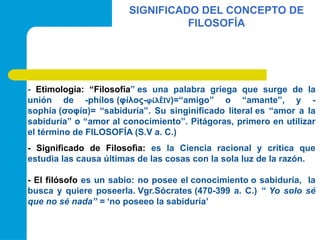 SIGNIFICADO DEL CONCEPTO DE
FILOSOFÍA
- Etimología: “Filosofía” es una palabra griega que surge de la
unión de -phílos (φίλος-φίλÊIV)=“amigo” o “amante”, y -
sophía (σοφία)= “sabiduría”. Su singinificado literal es “amor a la
sabiduría” o “amor al conocimiento”. Pitágoras, primero en utilizar
el término de FILOSOFÍA (S.V a. C.)
- Significado de Filosofìa: es la Ciencia racional y crítica que
estudia las causa últimas de las cosas con la sola luz de la razón.
- El filósofo es un sabio: no posee el conocimiento o sabiduría, la
busca y quiere poseerla. Vgr.Sócrates (470-399 a. C.) “ Yo solo sé
que no sé nada” = ‘no poseeo la sabiduría’
 