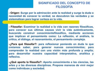 SIGNIFICADO DEL CONCEPTO DE
FILOSOFÍA
- Origen: Surge por la admiración ante la realidad y surge la duda o
necesidad de conocer la verdad, se descubren las verdades y se
sistematizan para lograr certeza en la vida.
- Filosofar: Examinar la realidad o la vida con razones filosóficas,
para conocer sus últimas causas vivir la vida auténticamente,
buscando construir conocimientofilosófico, mediante acciones
que implican el pensamiento como: La reflexión, el análisis, la
crítica, el diálogo, el razonamiento, el pensamiento complejo.
-¿Para qué filosofar?: para reflexionar poniendo en duda lo que
creíamos saber, para generar nuevos conocimientos; para
comprender la realidad con una visión más profunda y amplia;
para desarrollar nuestra capacidad interpretativa, analítica y
reflexiva.
-¿Qué aporta la filosofía?: Aporta conocimiento a las ciencias, las
artes y a las diversas disciplinas. Propone maneras de vivir mejor
como individuos y sociedad.
 