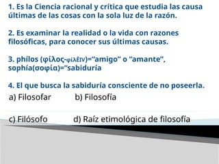 1. Es la Ciencia racional y crítica que estudia las causa
últimas de las cosas con la sola luz de la razón.
2. Es examinar la realidad o la vida con razones
filosóficas, para conocer sus últimas causas.
3. phílos (φίλος-φίλÊIV)=“amigo” o “amante”,
sophía(σοφία)=“sabiduría
4. El que busca la sabiduría consciente de no poseerla.
a) Filosofar b) Filosofía
c) Filósofo d) Raíz etimológica de filosofía
 