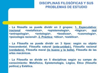 DISCIPLINAS FILOSÓFICAS Y SUS
PROBLEMAS DE ESTUDIO
- La filosofia se puede dividir en 2 grupos: 1. Especulativa:
(racional <metafísica>, <epistemología>, <lógica>; real
<antropología>, <ontología>, <teodicea>, <cosmología>,
<psicología racional>. 2. Práctica: <ética>, <estética>.
- La Filosofía se puede dividir en 3 tipos: según su objeto
trascendental. Filosofía natural (ente-unidad-), Filosofía racional
(verdadero), Filosofía moral (lo bueno y lo bello), Filosofía de las
artes mecánicas.
- La Filosofía se divide en 5 disciplinas según su campo de
conocimiento: Metafísica, Epistemología, Lógica, Ética (filosofía
poítica) y Estética.
 