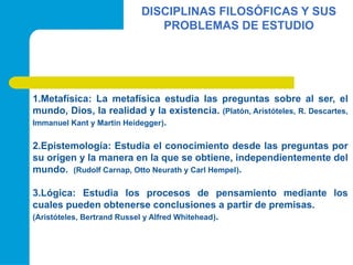 DISCIPLINAS FILOSÓFICAS Y SUS
PROBLEMAS DE ESTUDIO
1.Metafísica: La metafísica estudia las preguntas sobre al ser, el
mundo, Dios, la realidad y la existencia. (Platón, Aristóteles, R. Descartes,
Immanuel Kant y Martin Heidegger).
2.Epistemología: Estudia el conocimiento desde las preguntas por
su origen y la manera en la que se obtiene, independientemente del
mundo. (Rudolf Carnap, Otto Neurath y Carl Hempel).
3.Lógica: Estudia los procesos de pensamiento mediante los
cuales pueden obtenerse conclusiones a partir de premisas.
(Aristóteles, Bertrand Russel y Alfred Whitehead).
 