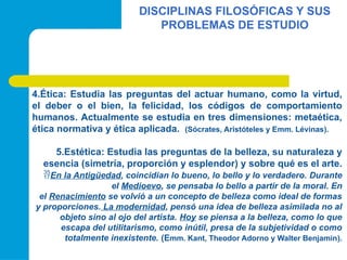 DISCIPLINAS FILOSÓFICAS Y SUS
PROBLEMAS DE ESTUDIO
4.Ética: Estudia las preguntas del actuar humano, como la virtud,
el deber o el bien, la felicidad, los códigos de comportamiento
humanos. Actualmente se estudia en tres dimensiones: metaética,
ética normativa y ética aplicada. (Sócrates, Aristóteles y Emm. Lévinas).
5.Estética: Estudia las preguntas de la belleza, su naturaleza y
esencia (simetría, proporción y esplendor) y sobre qué es el arte.
En la Antigüedad, coincidian lo bueno, lo bello y lo verdadero. Durante
el Medioevo, se pensaba lo bello a partir de la moral. En
el Renacimiento se volvió a un concepto de belleza como ideal de formas
y proporciones. La modernidad, pensó una idea de belleza asimilada no al
objeto sino al ojo del artista. Hoy se piensa a la belleza, como lo que
escapa del utilitarismo, como inútil, presa de la subjetividad o como
totalmente inexistente. (Emm. Kant, Theodor Adorno y Walter Benjamin).
 