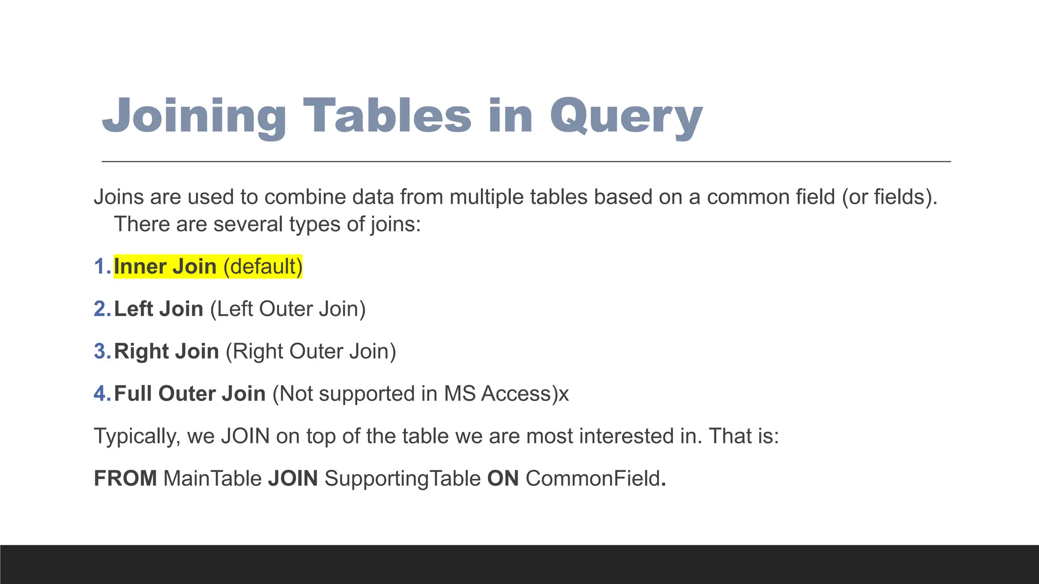 Joining Tables in Query
Joins are used to combine data from multiple tables based on a common field (or fields).
There are several types of joins:
1.Inner Join (default)
2.Left Join (Left Outer Join)
3.Right Join (Right Outer Join)
4.Full Outer Join (Not supported in MS Access)x
Typically, we JOIN on top of the table we are most interested in. That is:
FROM MainTable JOIN SupportingTable ON CommonField.
 