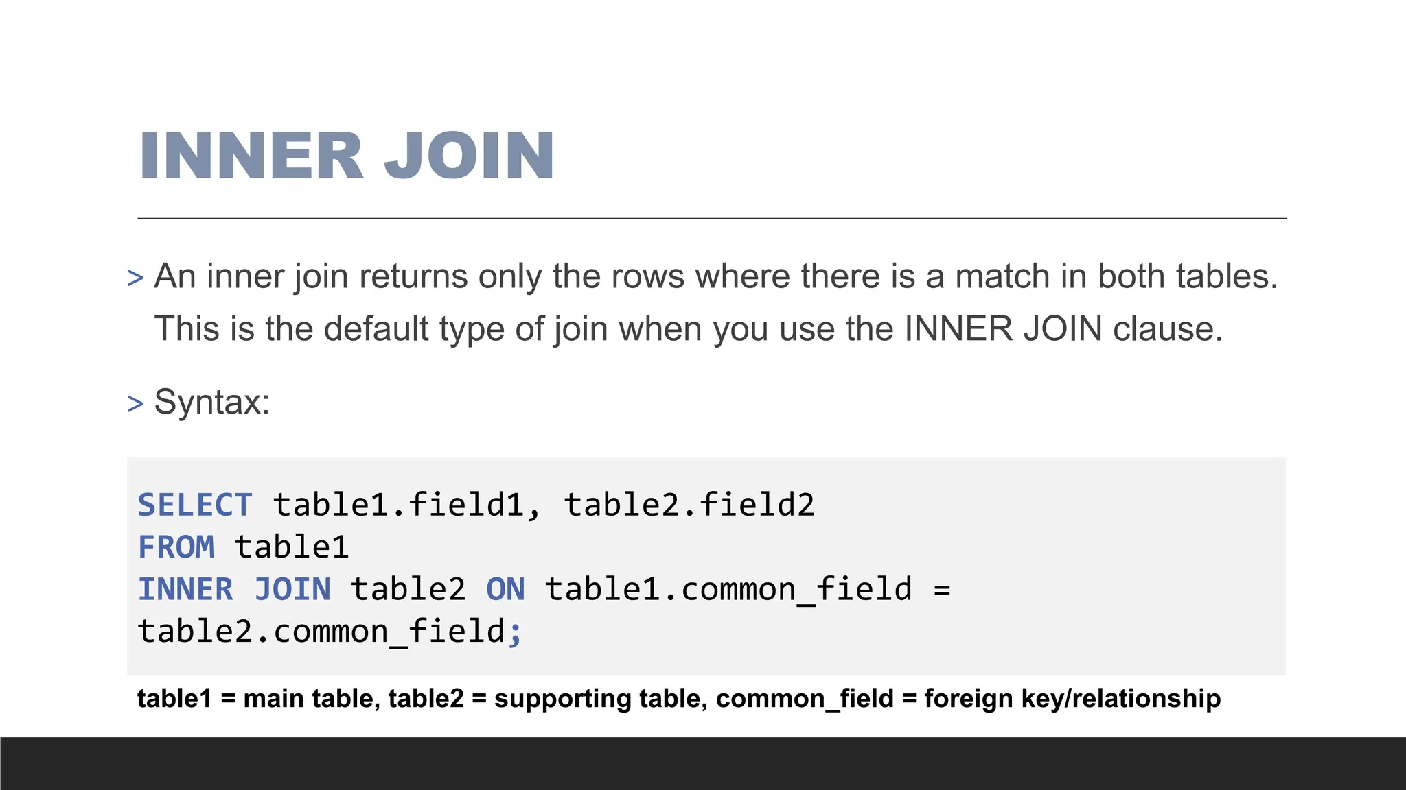 INNER JOIN
> An inner join returns only the rows where there is a match in both tables.
This is the default type of join when you use the INNER JOIN clause.
> Syntax:
SELECT table1.field1, table2.field2
FROM table1
INNER JOIN table2 ON table1.common_field =
table2.common_field;
table1 = main table, table2 = supporting table, common_field = foreign key/relationship
 