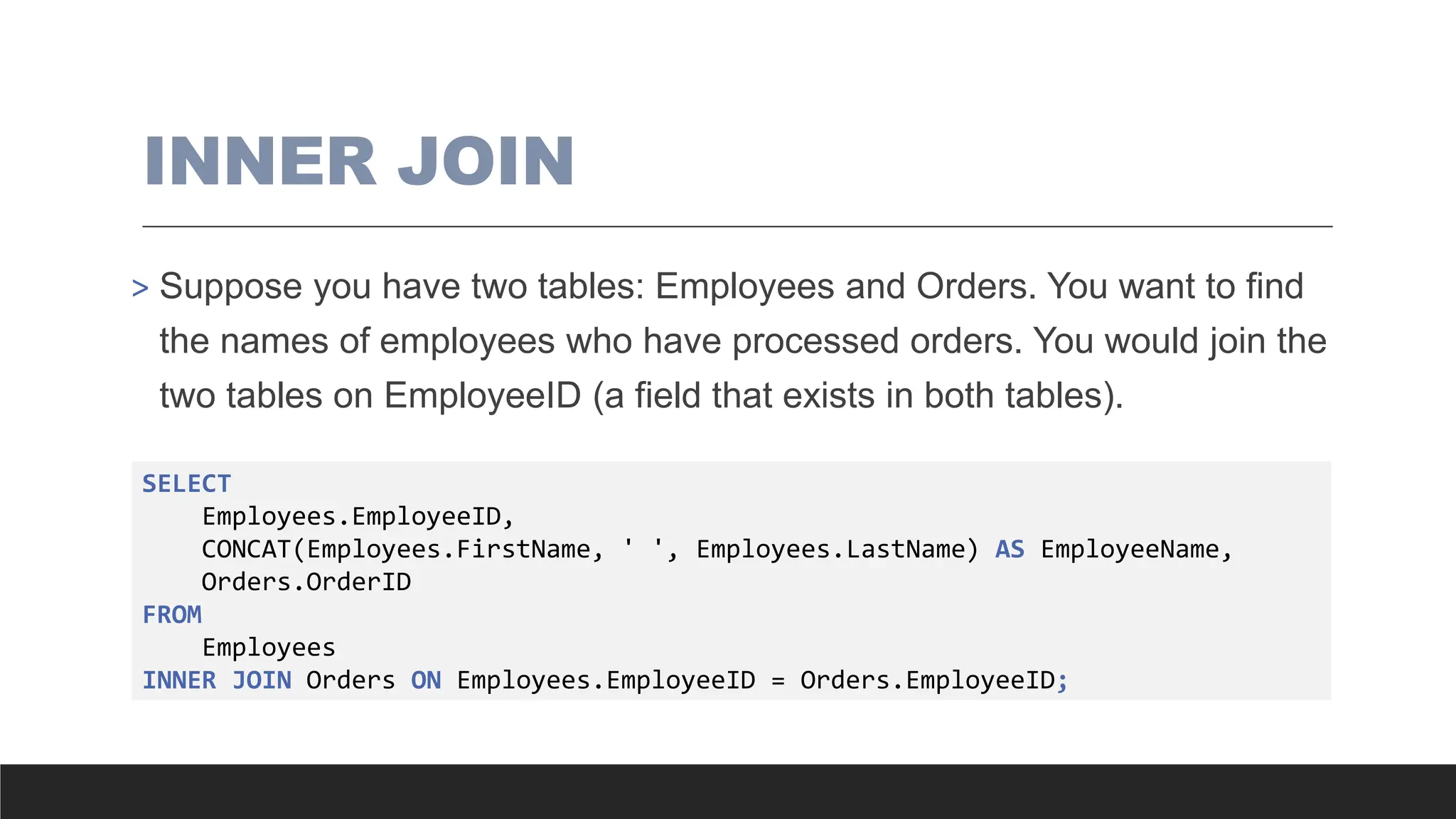 INNER JOIN
> Suppose you have two tables: Employees and Orders. You want to find
the names of employees who have processed orders. You would join the
two tables on EmployeeID (a field that exists in both tables).
SELECT
Employees.EmployeeID,
CONCAT(Employees.FirstName, ' ', Employees.LastName) AS EmployeeName,
Orders.OrderID
FROM
Employees
INNER JOIN Orders ON Employees.EmployeeID = Orders.EmployeeID;
 