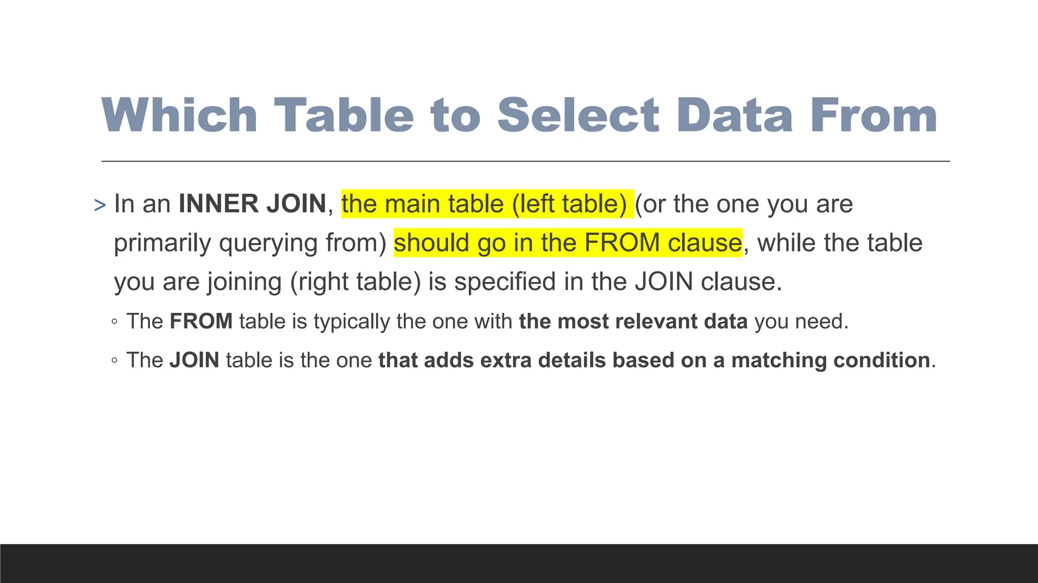 Which Table to Select Data From
> In an INNER JOIN, the main table (left table) (or the one you are
primarily querying from) should go in the FROM clause, while the table
you are joining (right table) is specified in the JOIN clause.
◦ The FROM table is typically the one with the most relevant data you need.
◦ The JOIN table is the one that adds extra details based on a matching condition.
 