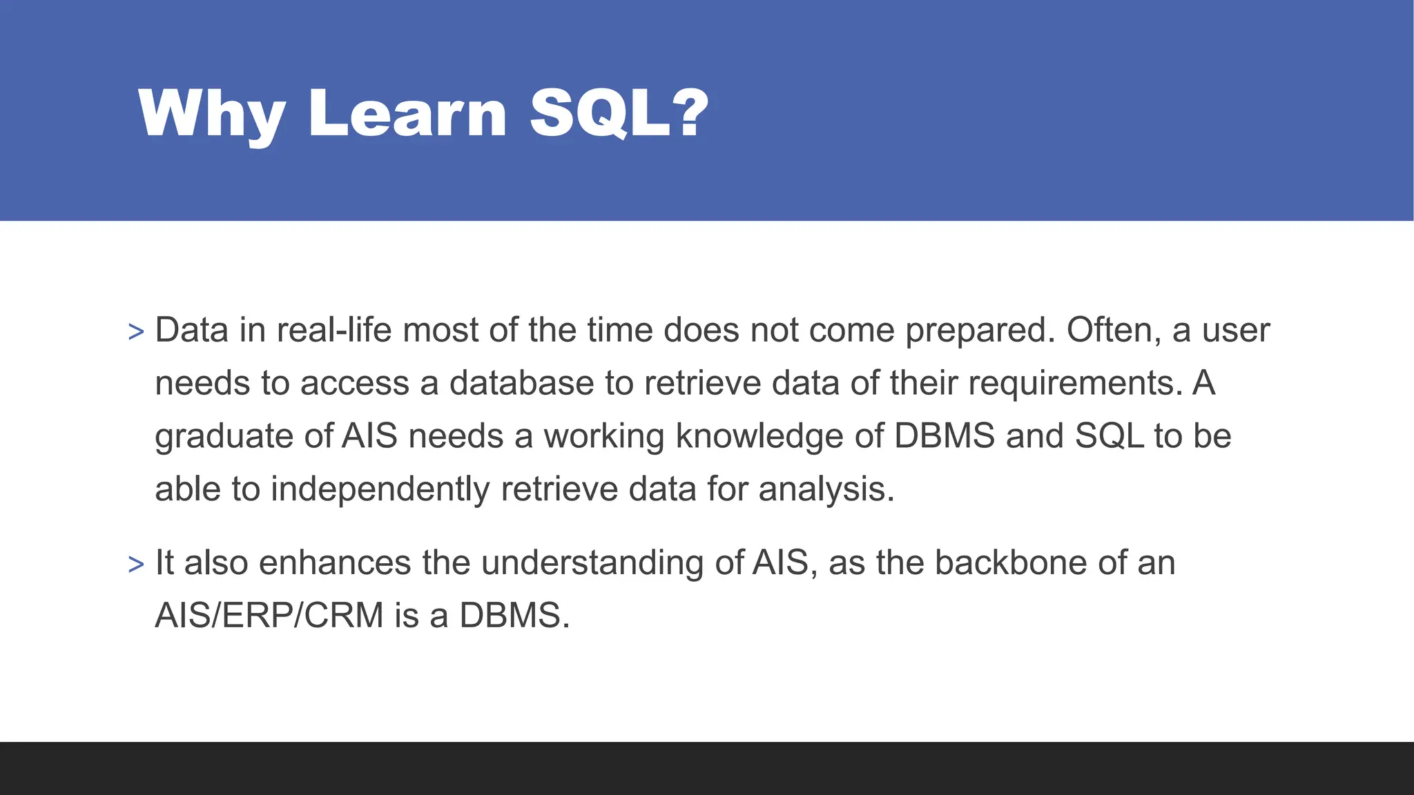 Why Learn SQL?
> Data in real-life most of the time does not come prepared. Often, a user
needs to access a database to retrieve data of their requirements. A
graduate of AIS needs a working knowledge of DBMS and SQL to be
able to independently retrieve data for analysis.
> It also enhances the understanding of AIS, as the backbone of an
AIS/ERP/CRM is a DBMS.
 