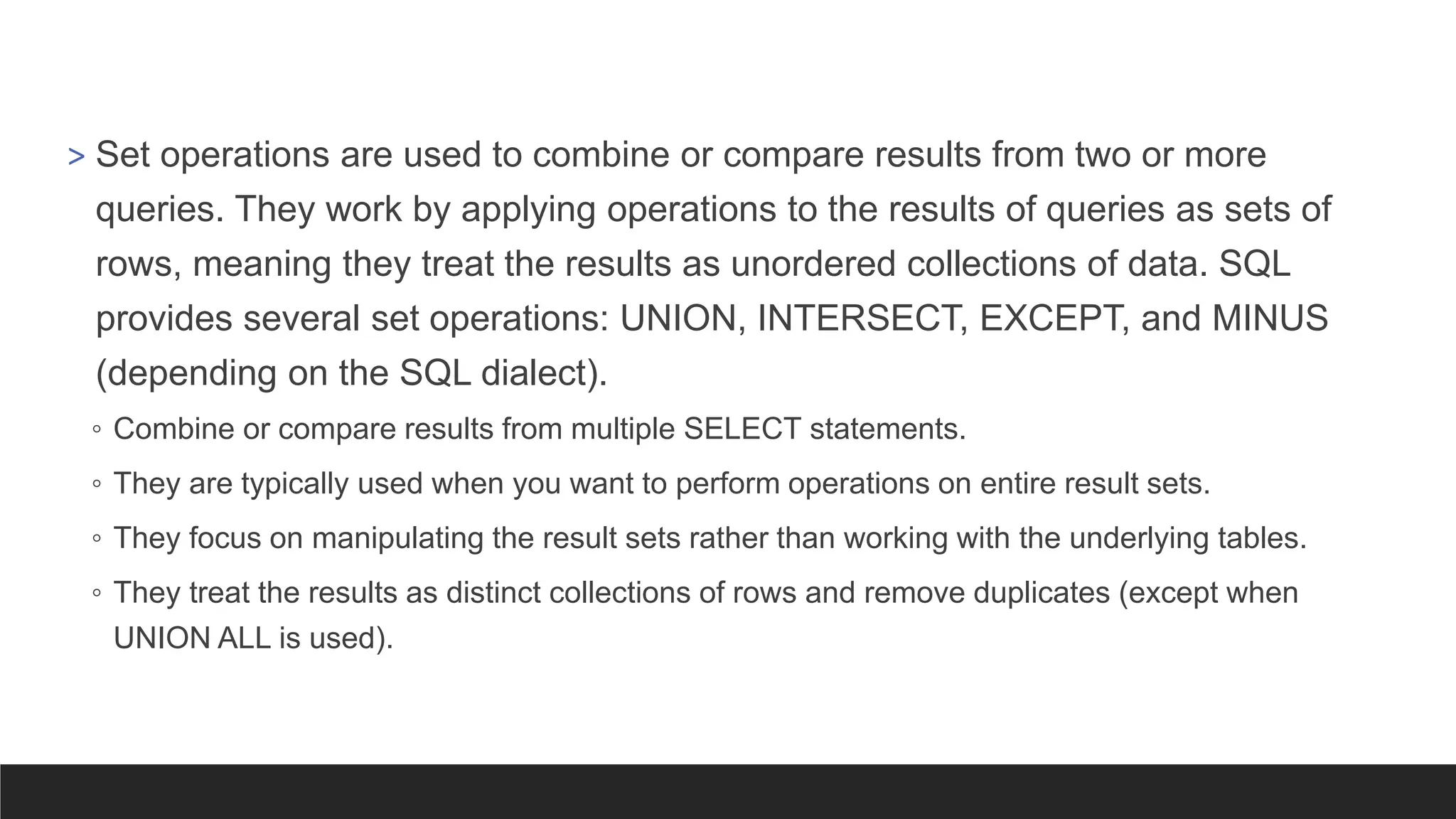 > Set operations are used to combine or compare results from two or more
queries. They work by applying operations to the results of queries as sets of
rows, meaning they treat the results as unordered collections of data. SQL
provides several set operations: UNION, INTERSECT, EXCEPT, and MINUS
(depending on the SQL dialect).
◦ Combine or compare results from multiple SELECT statements.
◦ They are typically used when you want to perform operations on entire result sets.
◦ They focus on manipulating the result sets rather than working with the underlying tables.
◦ They treat the results as distinct collections of rows and remove duplicates (except when
UNION ALL is used).
 