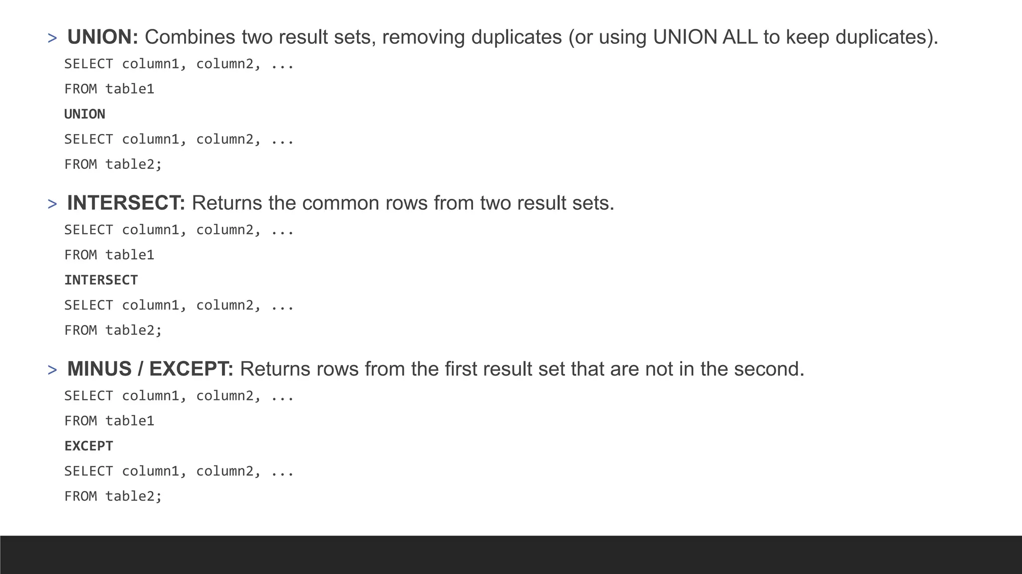 > UNION: Combines two result sets, removing duplicates (or using UNION ALL to keep duplicates).
SELECT column1, column2, ...
FROM table1
UNION
SELECT column1, column2, ...
FROM table2;
> INTERSECT: Returns the common rows from two result sets.
SELECT column1, column2, ...
FROM table1
INTERSECT
SELECT column1, column2, ...
FROM table2;
> MINUS / EXCEPT: Returns rows from the first result set that are not in the second.
SELECT column1, column2, ...
FROM table1
EXCEPT
SELECT column1, column2, ...
FROM table2;
 