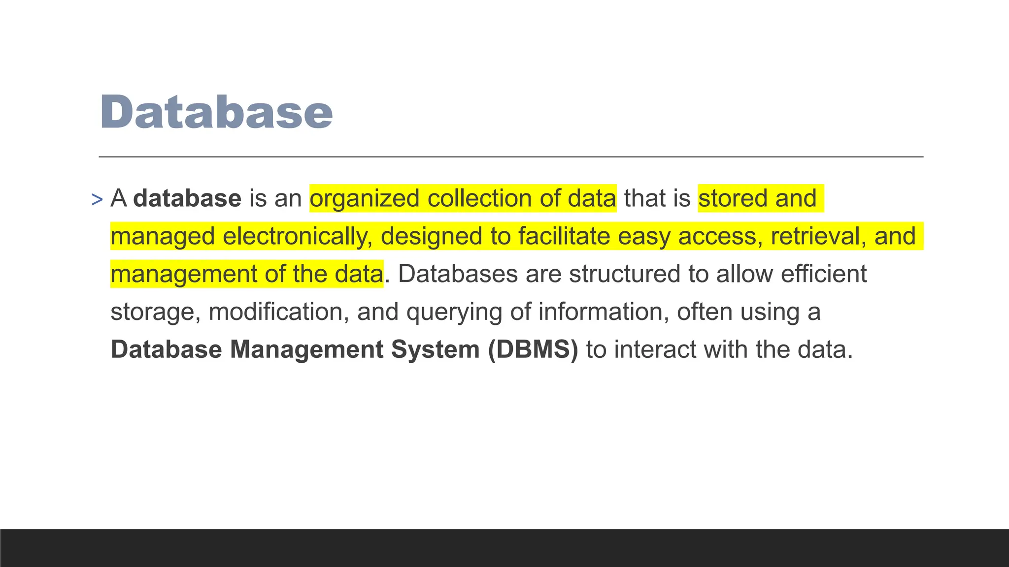 Database
> A database is an organized collection of data that is stored and
managed electronically, designed to facilitate easy access, retrieval, and
management of the data. Databases are structured to allow efficient
storage, modification, and querying of information, often using a
Database Management System (DBMS) to interact with the data.
 