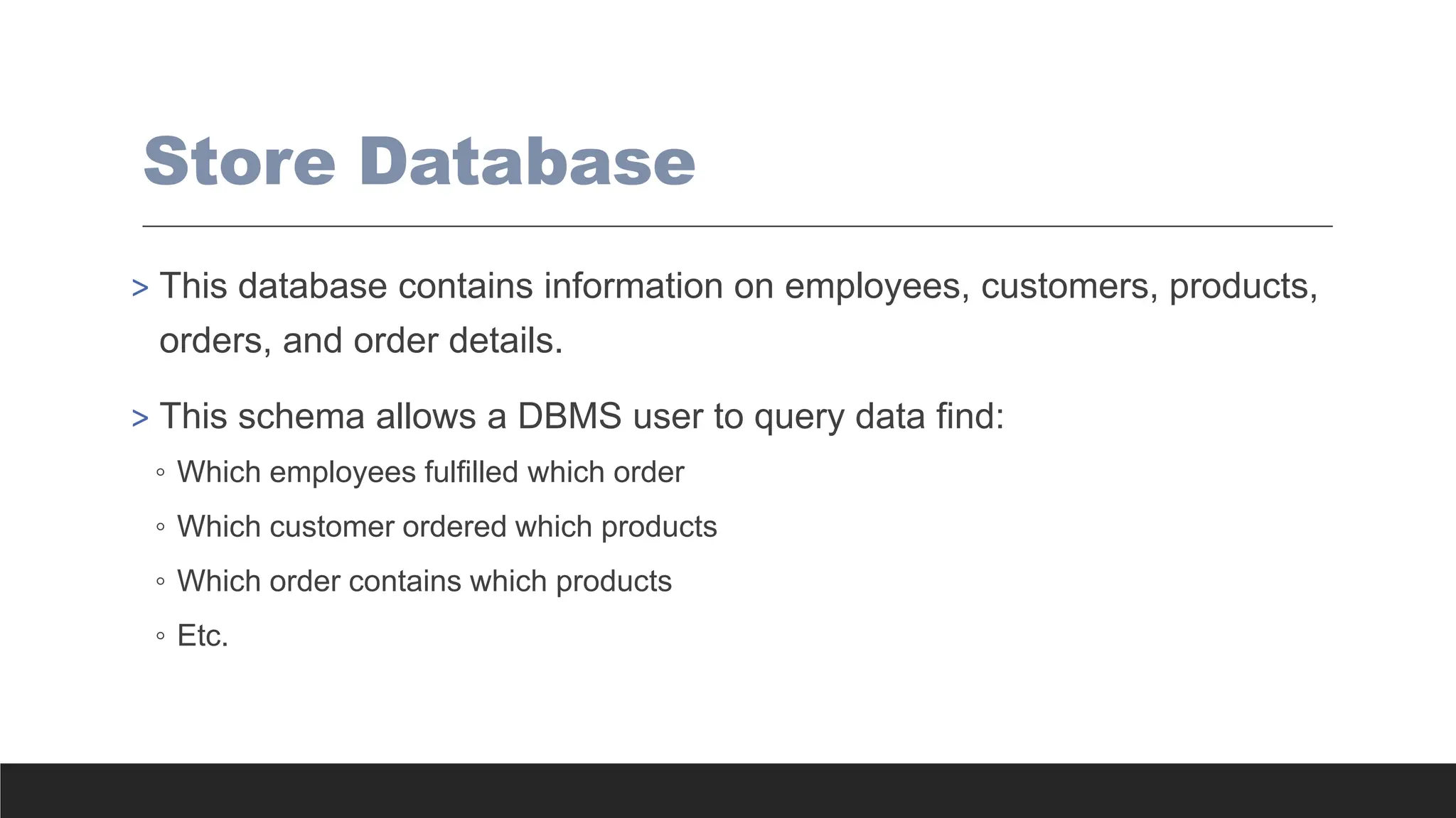 Store Database
> This database contains information on employees, customers, products,
orders, and order details.
> This schema allows a DBMS user to query data find:
◦ Which employees fulfilled which order
◦ Which customer ordered which products
◦ Which order contains which products
◦ Etc.
 