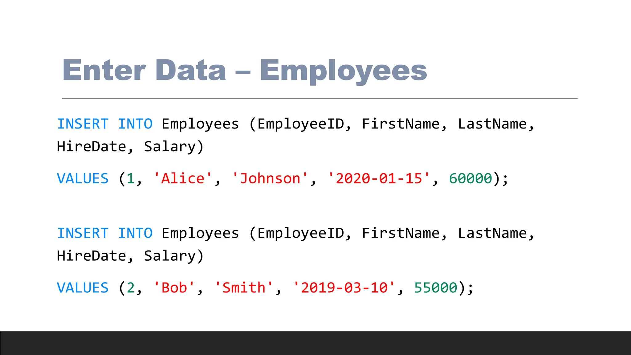 Enter Data – Employees
INSERT INTO Employees (EmployeeID, FirstName, LastName,
HireDate, Salary)
VALUES (1, 'Alice', 'Johnson', '2020-01-15', 60000);
INSERT INTO Employees (EmployeeID, FirstName, LastName,
HireDate, Salary)
VALUES (2, 'Bob', 'Smith', '2019-03-10', 55000);
 