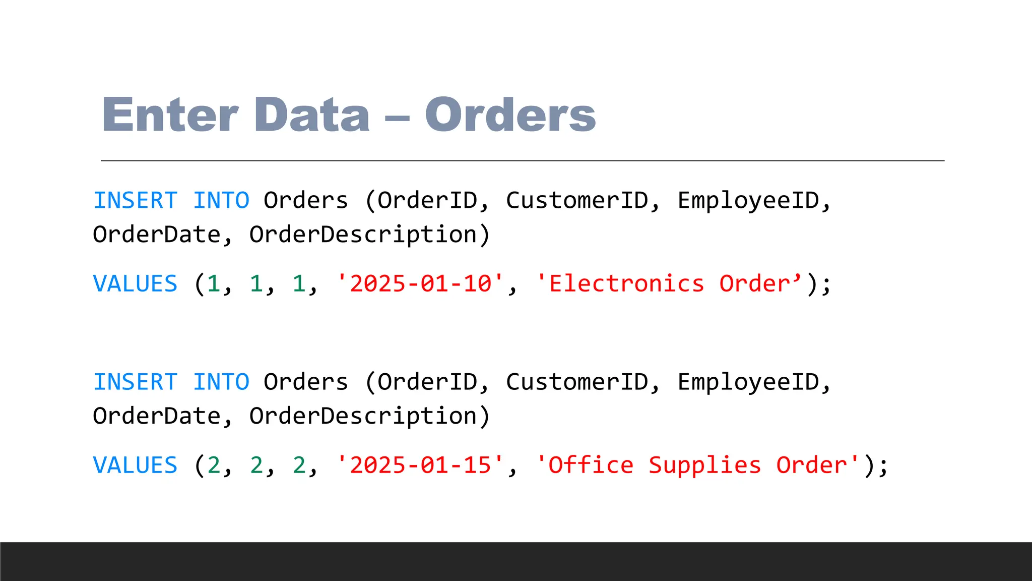 Enter Data – Orders
INSERT INTO Orders (OrderID, CustomerID, EmployeeID,
OrderDate, OrderDescription)
VALUES (1, 1, 1, '2025-01-10', 'Electronics Order’);
INSERT INTO Orders (OrderID, CustomerID, EmployeeID,
OrderDate, OrderDescription)
VALUES (2, 2, 2, '2025-01-15', 'Office Supplies Order');
 