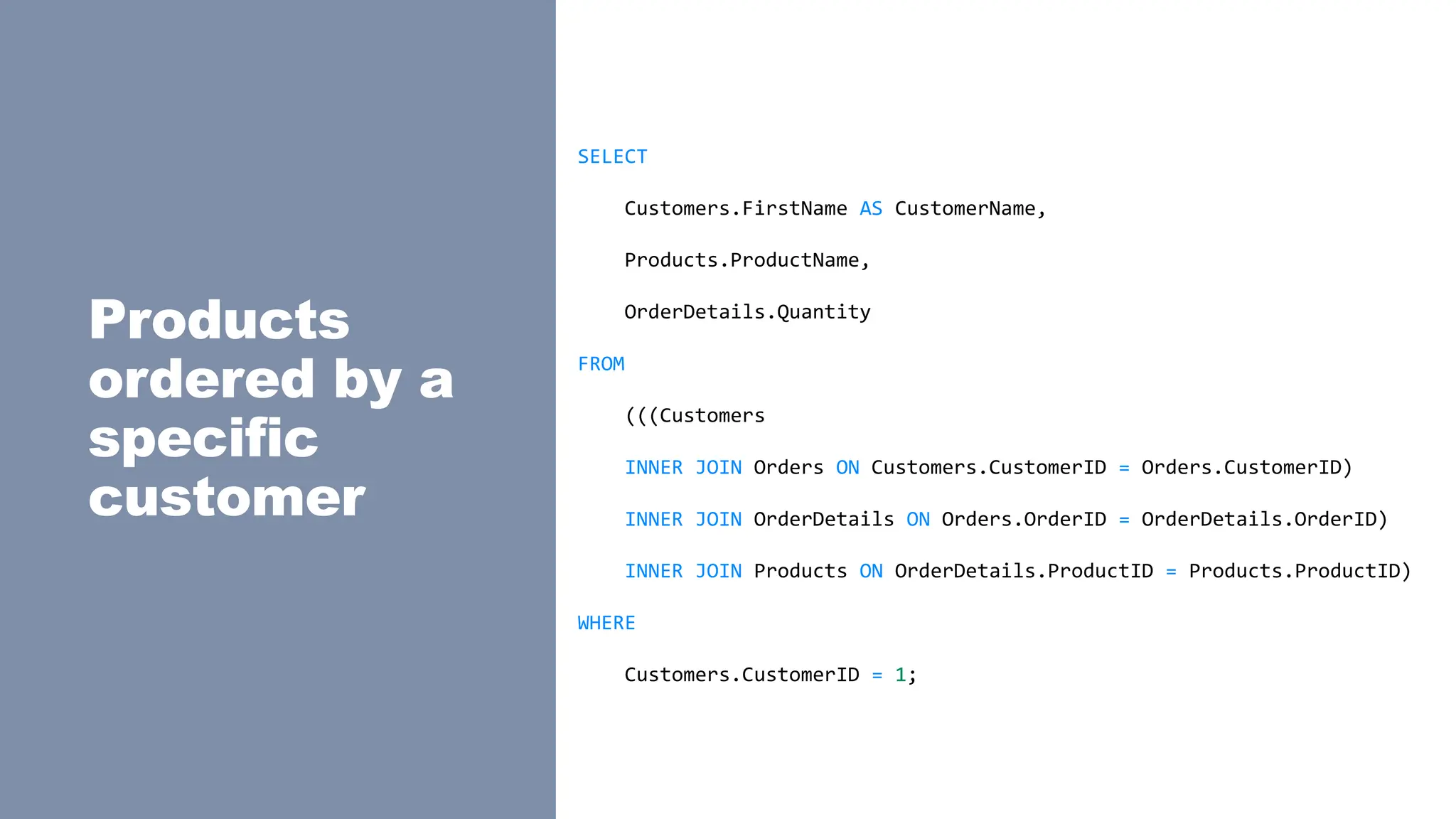 Products
ordered by a
specific
customer
SELECT
Customers.FirstName AS CustomerName,
Products.ProductName,
OrderDetails.Quantity
FROM
(((Customers
INNER JOIN Orders ON Customers.CustomerID = Orders.CustomerID)
INNER JOIN OrderDetails ON Orders.OrderID = OrderDetails.OrderID)
INNER JOIN Products ON OrderDetails.ProductID = Products.ProductID)
WHERE
Customers.CustomerID = 1;
 