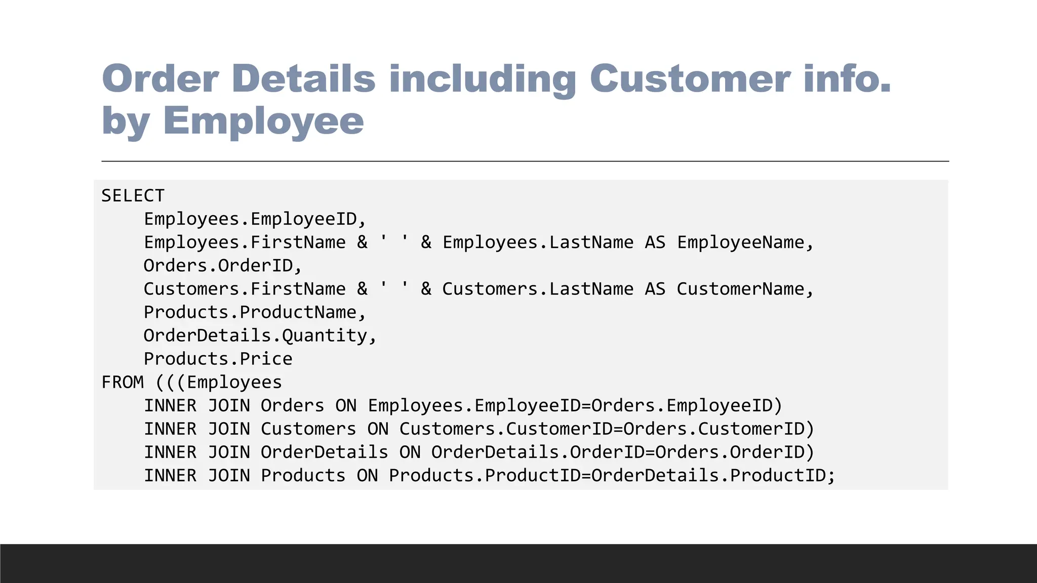 Order Details including Customer info.
by Employee
SELECT
Employees.EmployeeID,
Employees.FirstName & ' ' & Employees.LastName AS EmployeeName,
Orders.OrderID,
Customers.FirstName & ' ' & Customers.LastName AS CustomerName,
Products.ProductName,
OrderDetails.Quantity,
Products.Price
FROM (((Employees
INNER JOIN Orders ON Employees.EmployeeID=Orders.EmployeeID)
INNER JOIN Customers ON Customers.CustomerID=Orders.CustomerID)
INNER JOIN OrderDetails ON OrderDetails.OrderID=Orders.OrderID)
INNER JOIN Products ON Products.ProductID=OrderDetails.ProductID;
 