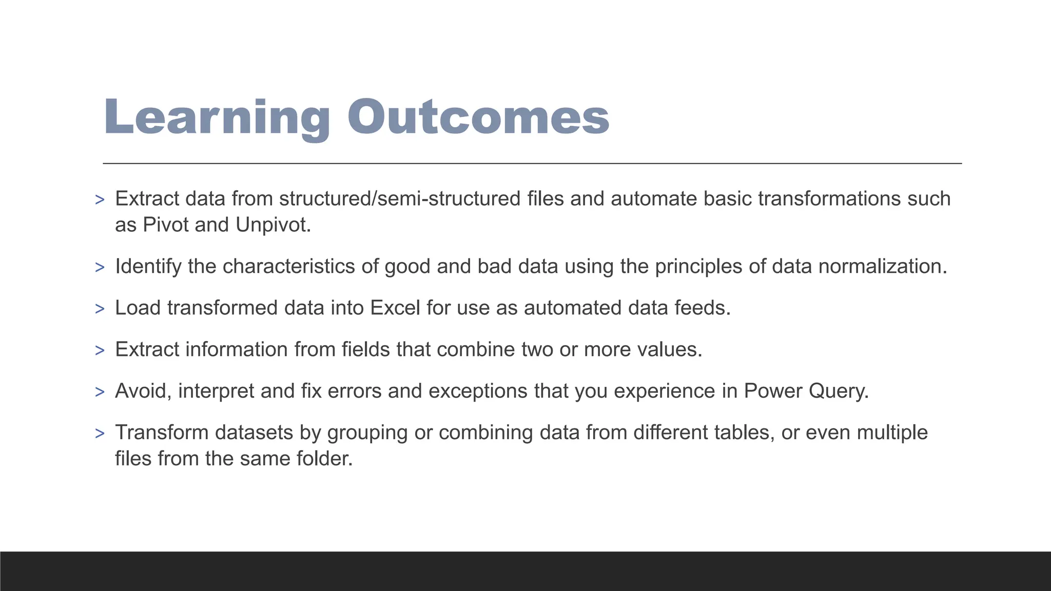 Learning Outcomes
> Extract data from structured/semi-structured files and automate basic transformations such
as Pivot and Unpivot.
> Identify the characteristics of good and bad data using the principles of data normalization.
> Load transformed data into Excel for use as automated data feeds.
> Extract information from fields that combine two or more values.
> Avoid, interpret and fix errors and exceptions that you experience in Power Query.
> Transform datasets by grouping or combining data from different tables, or even multiple
files from the same folder.
 