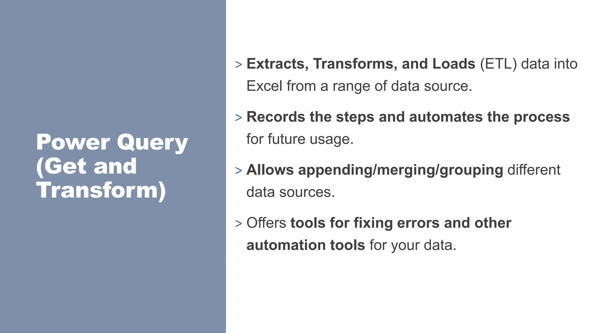 Power Query
(Get and
Transform)
> Extracts, Transforms, and Loads (ETL) data into
Excel from a range of data source.
> Records the steps and automates the process
for future usage.
> Allows appending/merging/grouping different
data sources.
> Offers tools for fixing errors and other
automation tools for your data.
 