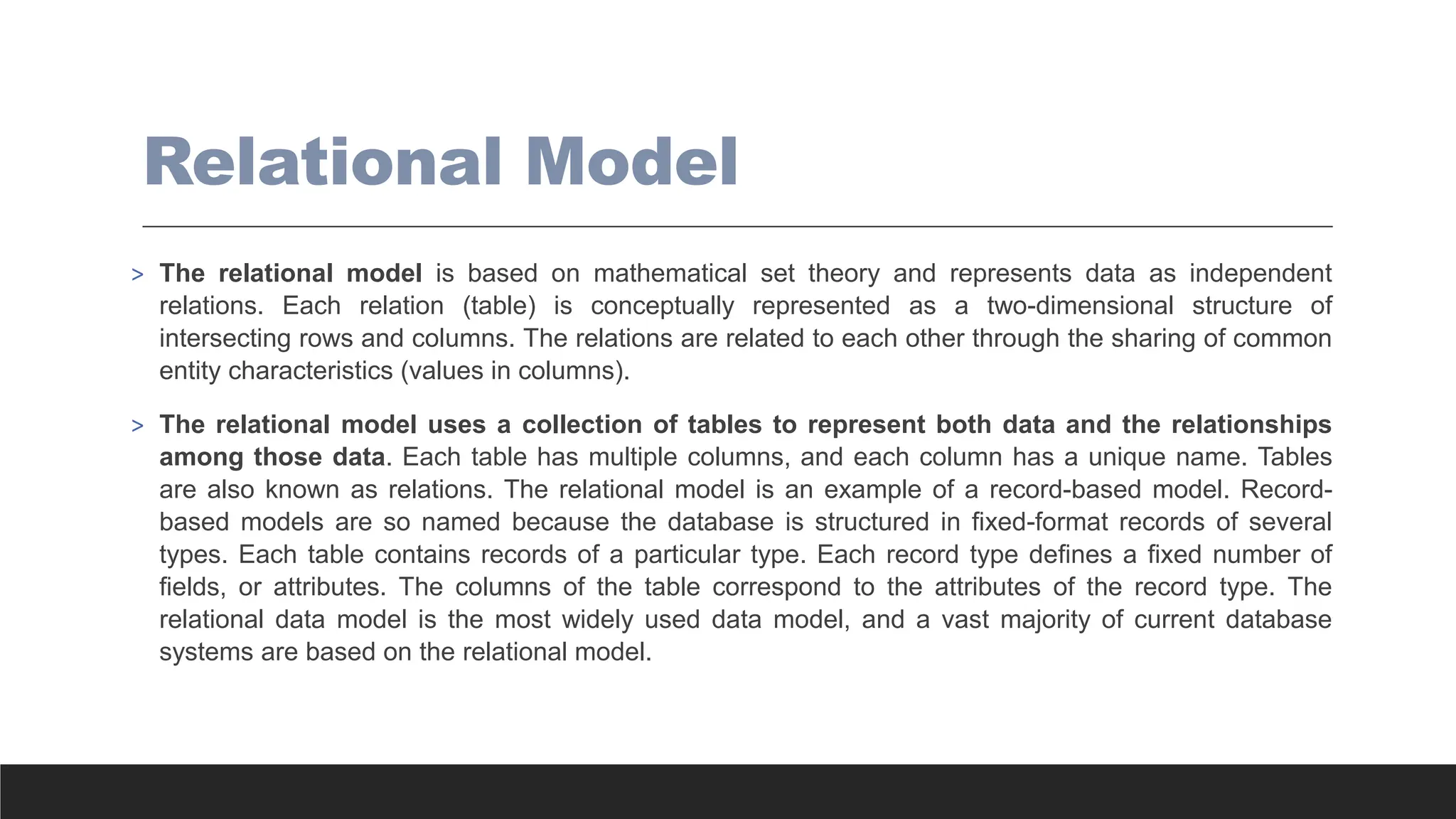 Relational Model
> The relational model is based on mathematical set theory and represents data as independent
relations. Each relation (table) is conceptually represented as a two-dimensional structure of
intersecting rows and columns. The relations are related to each other through the sharing of common
entity characteristics (values in columns).
> The relational model uses a collection of tables to represent both data and the relationships
among those data. Each table has multiple columns, and each column has a unique name. Tables
are also known as relations. The relational model is an example of a record-based model. Record-
based models are so named because the database is structured in fixed-format records of several
types. Each table contains records of a particular type. Each record type defines a fixed number of
fields, or attributes. The columns of the table correspond to the attributes of the record type. The
relational data model is the most widely used data model, and a vast majority of current database
systems are based on the relational model.
 