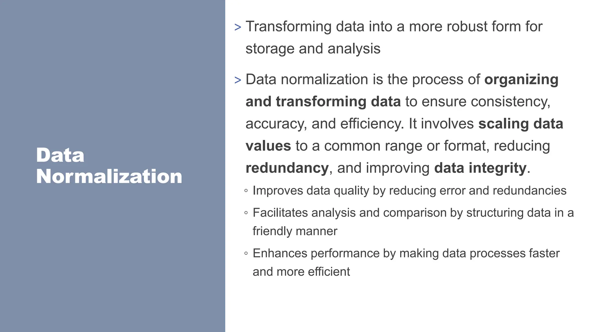 Data
Normalization
> Transforming data into a more robust form for
storage and analysis
> Data normalization is the process of organizing
and transforming data to ensure consistency,
accuracy, and efficiency. It involves scaling data
values to a common range or format, reducing
redundancy, and improving data integrity.
◦ Improves data quality by reducing error and redundancies
◦ Facilitates analysis and comparison by structuring data in a
friendly manner
◦ Enhances performance by making data processes faster
and more efficient
 