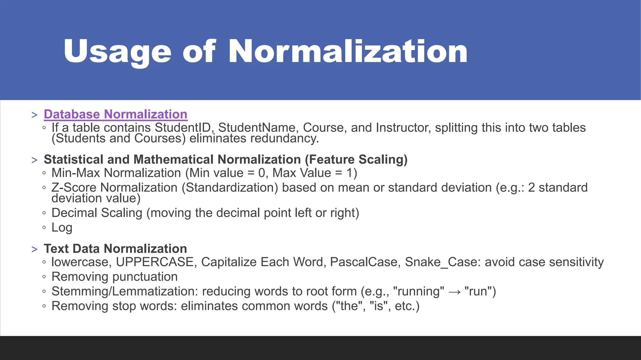 Usage of Normalization
> Database Normalization
◦ If a table contains StudentID, StudentName, Course, and Instructor, splitting this into two tables
(Students and Courses) eliminates redundancy.
> Statistical and Mathematical Normalization (Feature Scaling)
◦ Min-Max Normalization (Min value = 0, Max Value = 1)
◦ Z-Score Normalization (Standardization) based on mean or standard deviation (e.g.: 2 standard
deviation value)
◦ Decimal Scaling (moving the decimal point left or right)
◦ Log
> Text Data Normalization
◦ lowercase, UPPERCASE, Capitalize Each Word, PascalCase, Snake_Case: avoid case sensitivity
◦ Removing punctuation
◦ Stemming/Lemmatization: reducing words to root form (e.g., "running" → "run")
◦ Removing stop words: eliminates common words ("the", "is", etc.)
 