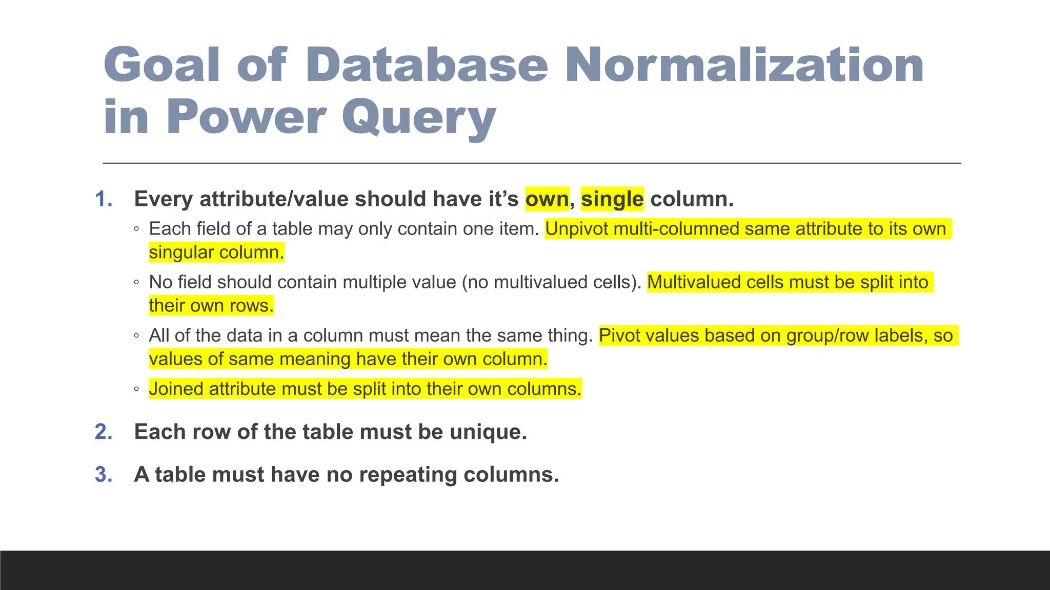 Goal of Database Normalization
in Power Query
1. Every attribute/value should have it’s own, single column.
◦ Each field of a table may only contain one item. Unpivot multi-columned same attribute to its own
singular column.
◦ No field should contain multiple value (no multivalued cells). Multivalued cells must be split into
their own rows.
◦ All of the data in a column must mean the same thing. Pivot values based on group/row labels, so
values of same meaning have their own column.
◦ Joined attribute must be split into their own columns.
2. Each row of the table must be unique.
3. A table must have no repeating columns.
 