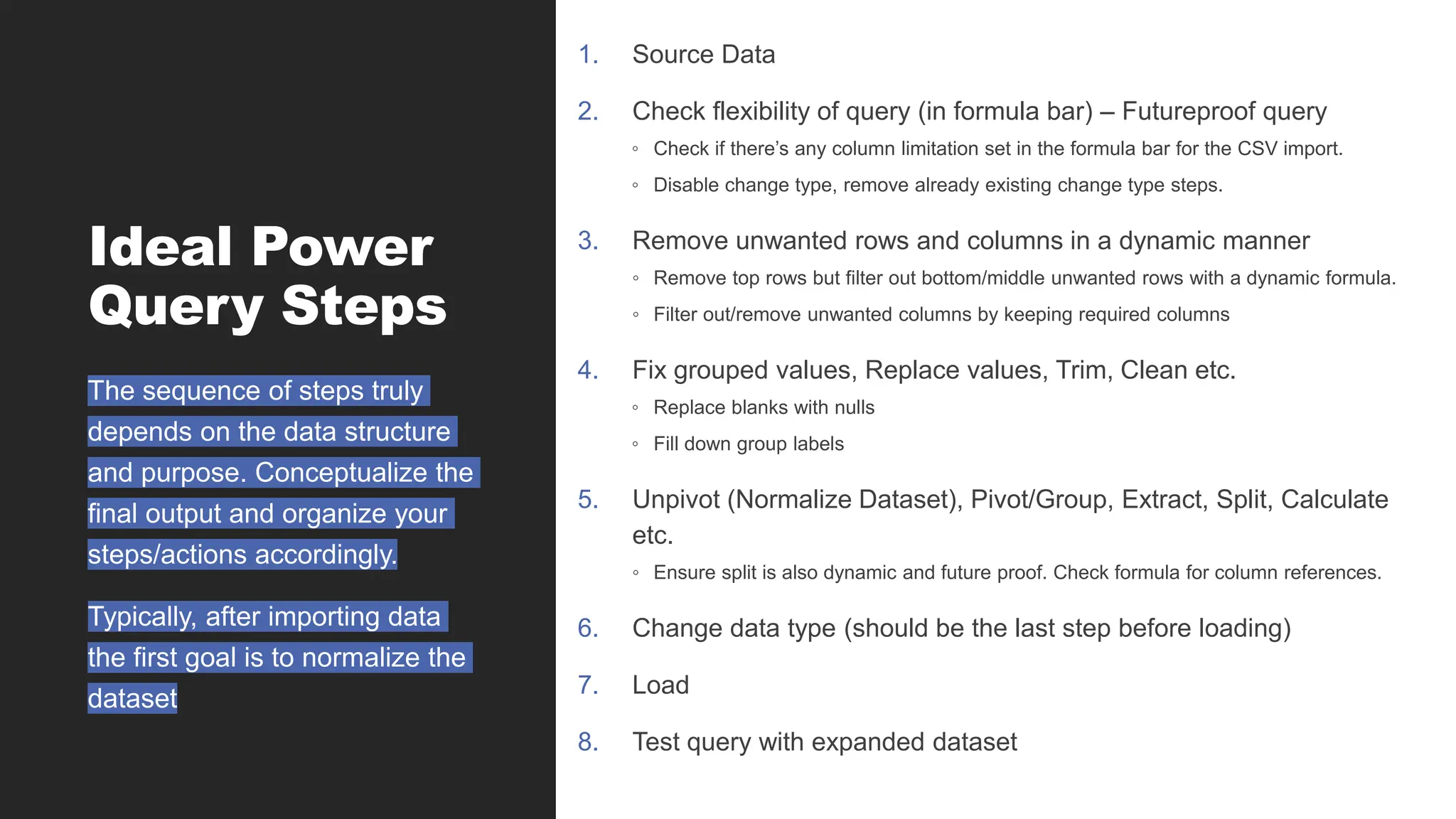 Ideal Power
Query Steps
1. Source Data
2. Check flexibility of query (in formula bar) – Futureproof query
◦ Check if there’s any column limitation set in the formula bar for the CSV import.
◦ Disable change type, remove already existing change type steps.
3. Remove unwanted rows and columns in a dynamic manner
◦ Remove top rows but filter out bottom/middle unwanted rows with a dynamic formula.
◦ Filter out/remove unwanted columns by keeping required columns
4. Fix grouped values, Replace values, Trim, Clean etc.
◦ Replace blanks with nulls
◦ Fill down group labels
5. Unpivot (Normalize Dataset), Pivot/Group, Extract, Split, Calculate
etc.
◦ Ensure split is also dynamic and future proof. Check formula for column references.
6. Change data type (should be the last step before loading)
7. Load
8. Test query with expanded dataset
The sequence of steps truly
depends on the data structure
and purpose. Conceptualize the
final output and organize your
steps/actions accordingly.
Typically, after importing data
the first goal is to normalize the
dataset
 