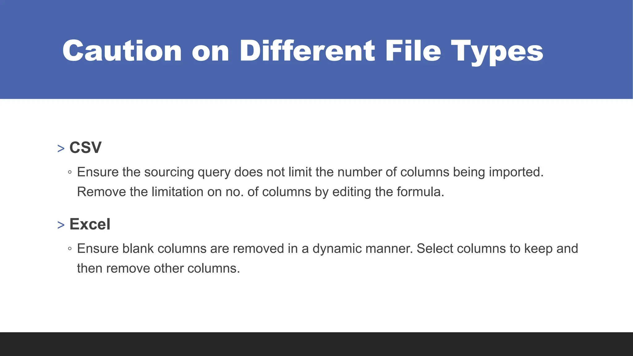 Caution on Different File Types
> CSV
◦ Ensure the sourcing query does not limit the number of columns being imported.
Remove the limitation on no. of columns by editing the formula.
> Excel
◦ Ensure blank columns are removed in a dynamic manner. Select columns to keep and
then remove other columns.
 